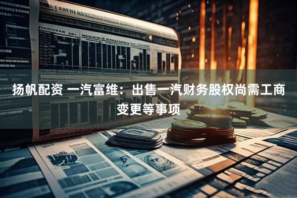 扬帆配资 一汽富维：出售一汽财务股权尚需工商变更等事项