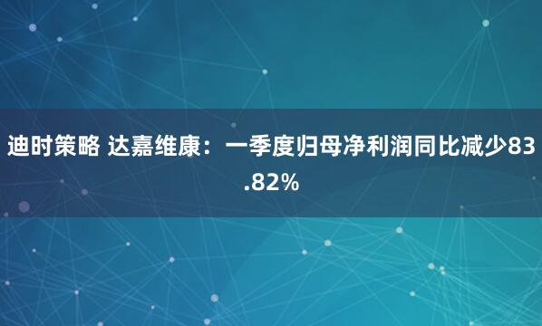 迪时策略 达嘉维康：一季度归母净利润同比减少83.82%