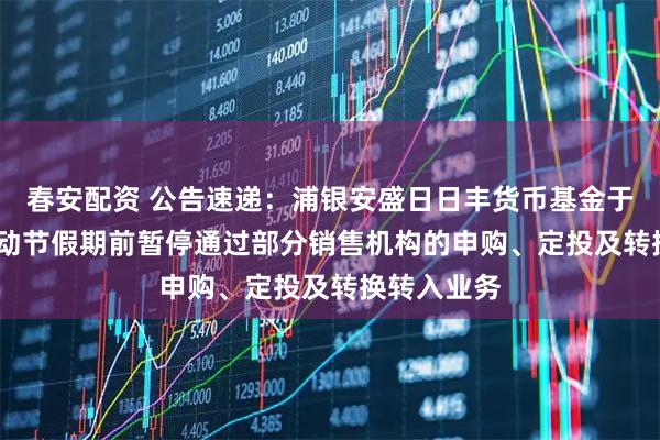 春安配资 公告速递：浦银安盛日日丰货币基金于2025年劳动节假期前暂停通过部分销售机构的申购、定投及转换转入业务