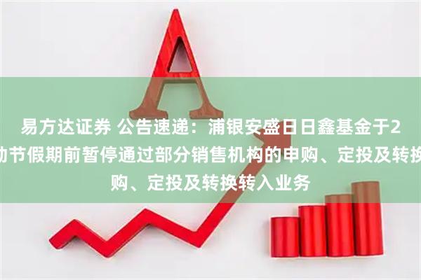 易方达证券 公告速递：浦银安盛日日鑫基金于2025年劳动节假期前暂停通过部分销售机构的申购、定投及转换转入业务
