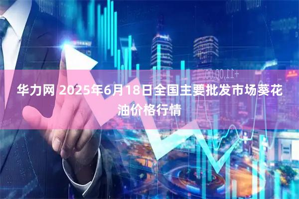 华力网 2025年6月18日全国主要批发市场葵花油价格行情