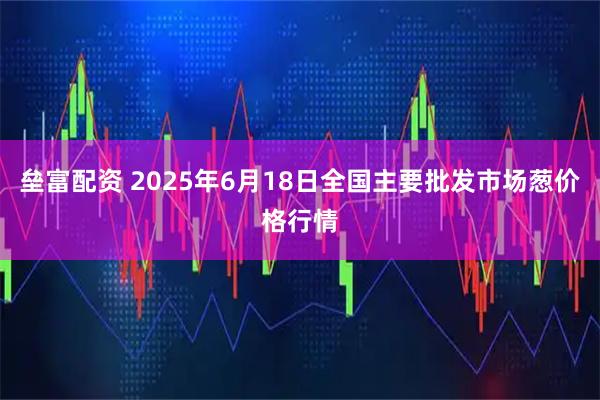 垒富配资 2025年6月18日全国主要批发市场葱价格行情