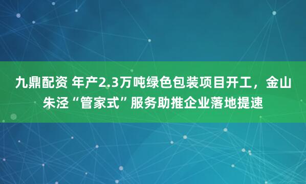 九鼎配资 年产2.3万吨绿色包装项目开工，金山朱泾“管家式”服务助推企业落地提速
