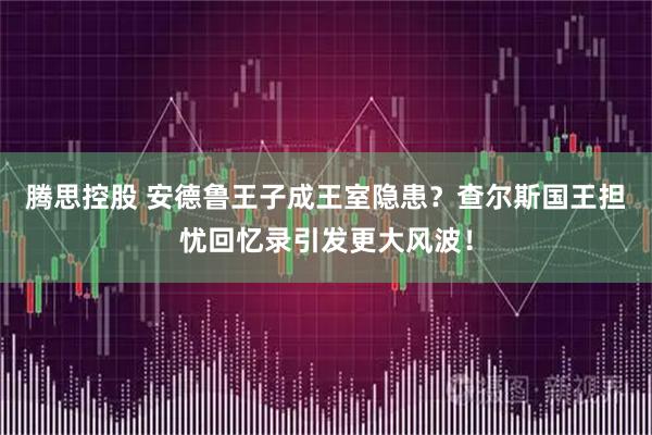 腾思控股 安德鲁王子成王室隐患？查尔斯国王担忧回忆录引发更大风波！