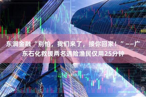 东润金融 “别怕，我们来了，接你回家！”——广东石化救援两名遇险渔民仅用25分钟