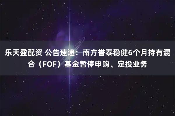 乐天盈配资 公告速递：南方誉泰稳健6个月持有混合（FOF）基金暂停申购、定投业务