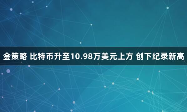 金策略 比特币升至10.98万美元上方 创下纪录新高