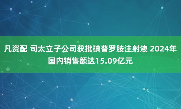 凡资配 司太立子公司获批碘普罗胺注射液 2024年国内销售额达15.09亿元