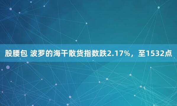 股腰包 波罗的海干散货指数跌2.17%，至1532点