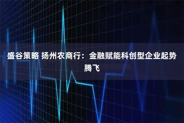 盛谷策略 扬州农商行：金融赋能科创型企业起势腾飞