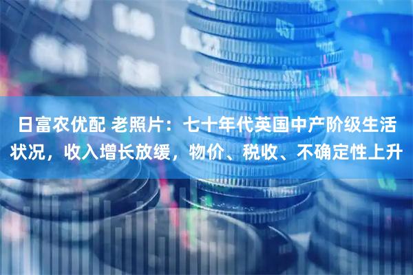 日富农优配 老照片：七十年代英国中产阶级生活状况，收入增长放缓，物价、税收、不确定性上升